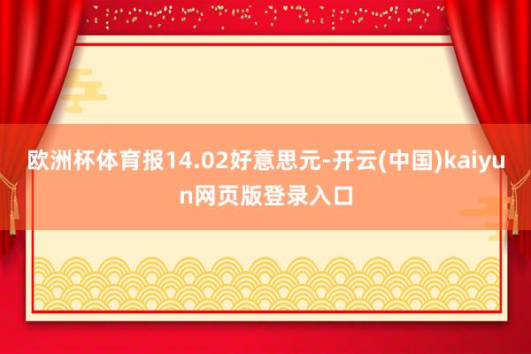 欧洲杯体育报14.02好意思元-开云(中国)kaiyun网页版登录入口