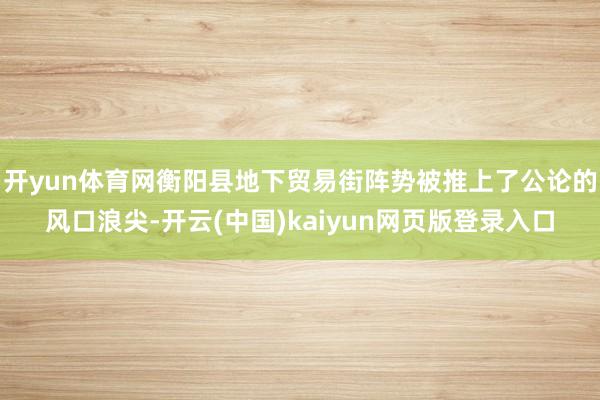 开yun体育网衡阳县地下贸易街阵势被推上了公论的风口浪尖-开云(中国)kaiyun网页版登录入口