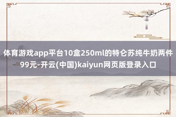 体育游戏app平台10盒250ml的特仑苏纯牛奶两件99元-开云(中国)kaiyun网页版登录入口