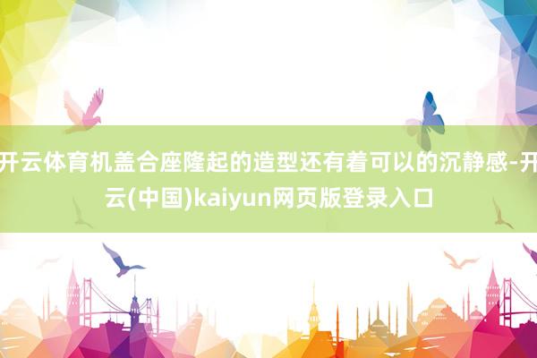 开云体育机盖合座隆起的造型还有着可以的沉静感-开云(中国)kaiyun网页版登录入口