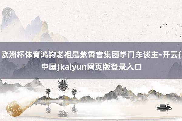 欧洲杯体育鸿钧老祖是紫霄宫集团掌门东谈主-开云(中国)kaiyun网页版登录入口