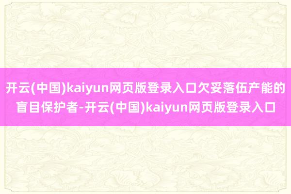 开云(中国)kaiyun网页版登录入口欠妥落伍产能的盲目保护者-开云(中国)kaiyun网页版登录入口