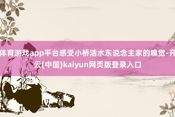 体育游戏app平台感受小桥活水东说念主家的嗅觉-开云(中国)kaiyun网页版登录入口