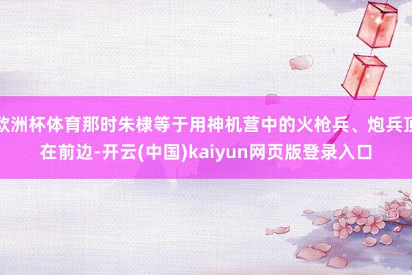 欧洲杯体育那时朱棣等于用神机营中的火枪兵、炮兵顶在前边-开云(中国)kaiyun网页版登录入口