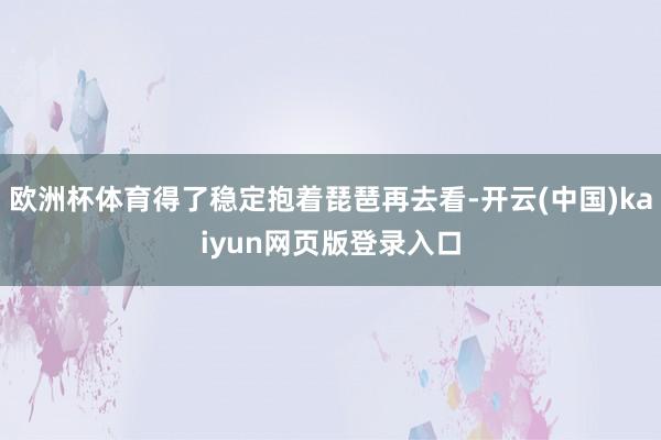欧洲杯体育得了稳定抱着琵琶再去看-开云(中国)kaiyun网页版登录入口