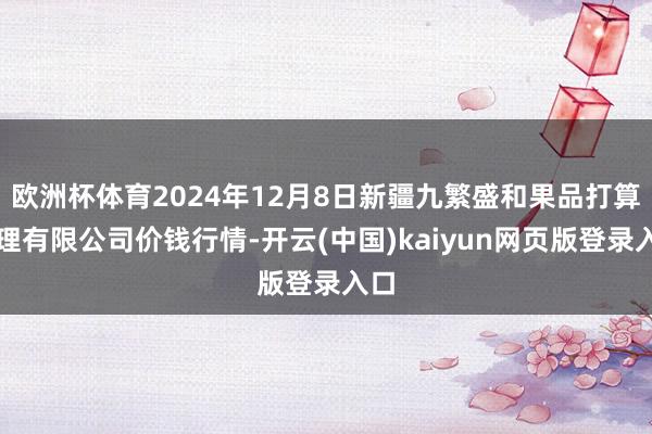 欧洲杯体育2024年12月8日新疆九繁盛和果品打算处理有限公司价钱行情-开云(中国)kaiyun网页版登录入口