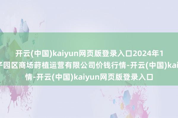 开云(中国)kaiyun网页版登录入口2024年12月8日扶余市三井子园区商场莳植运营有限公司价钱行情-开云(中国)kaiyun网页版登录入口