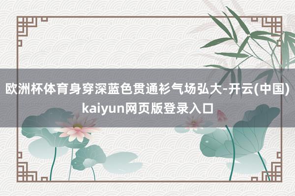 欧洲杯体育身穿深蓝色贯通衫气场弘大-开云(中国)kaiyun网页版登录入口