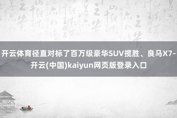 开云体育径直对标了百万级豪华SUV揽胜、良马X7-开云(中国)kaiyun网页版登录入口