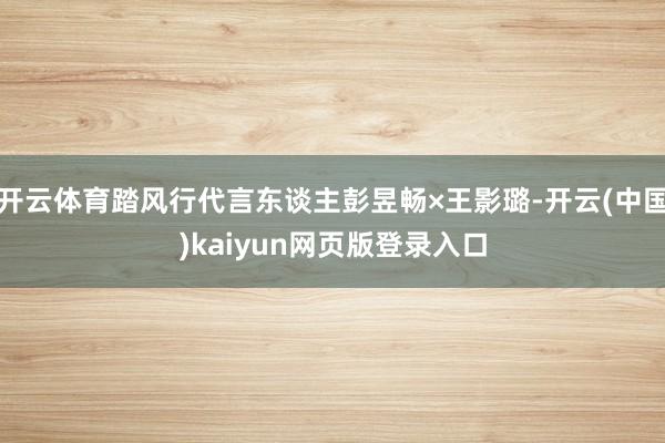 开云体育踏风行代言东谈主彭昱畅×王影璐-开云(中国)kaiyun网页版登录入口