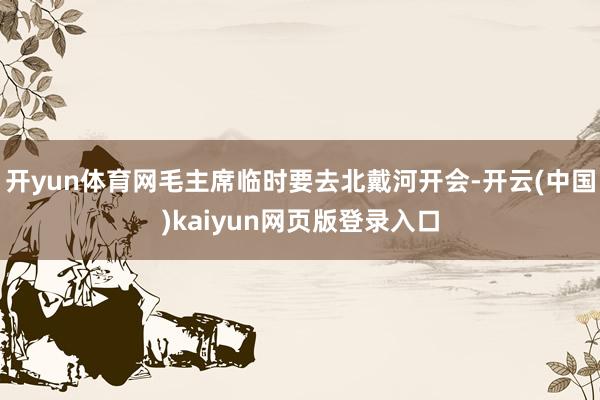 开yun体育网毛主席临时要去北戴河开会-开云(中国)kaiyun网页版登录入口