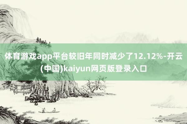 体育游戏app平台较旧年同时减少了12.12%-开云(中国)kaiyun网页版登录入口