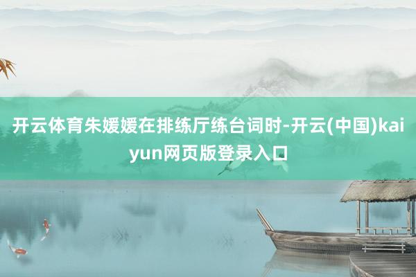 开云体育朱媛媛在排练厅练台词时-开云(中国)kaiyun网页版登录入口