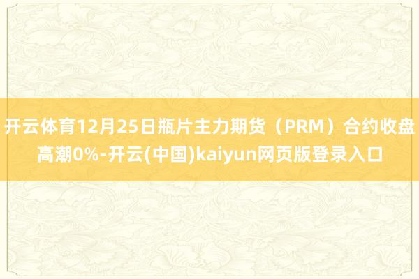 开云体育12月25日瓶片主力期货（PRM）合约收盘高潮0%-开云(中国)kaiyun网页版登录入口