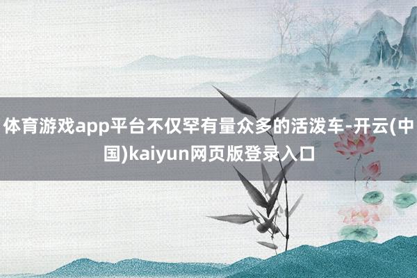 体育游戏app平台不仅罕有量众多的活泼车-开云(中国)kaiyun网页版登录入口