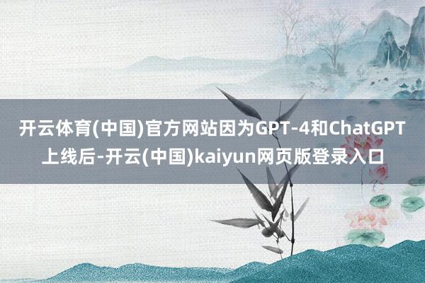 开云体育(中国)官方网站因为GPT-4和ChatGPT上线后-开云(中国)kaiyun网页版登录入口