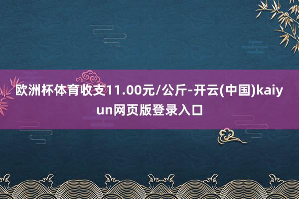 欧洲杯体育收支11.00元/公斤-开云(中国)kaiyun网页版登录入口