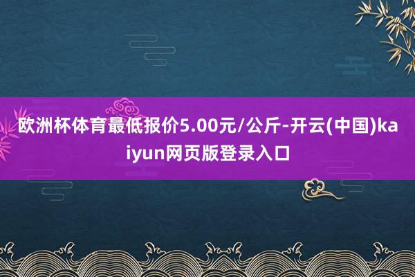 欧洲杯体育最低报价5.00元/公斤-开云(中国)kaiyun网页版登录入口