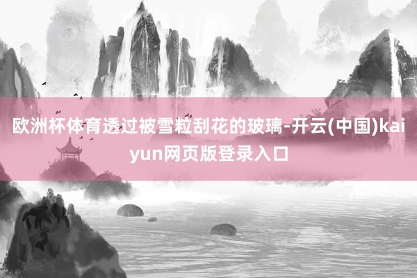 欧洲杯体育透过被雪粒刮花的玻璃-开云(中国)kaiyun网页版登录入口