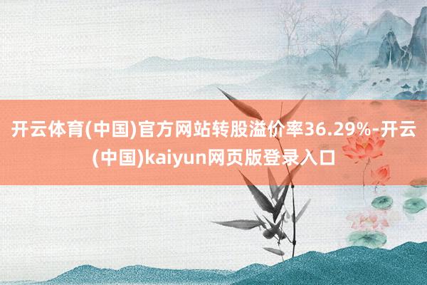开云体育(中国)官方网站转股溢价率36.29%-开云(中国)kaiyun网页版登录入口