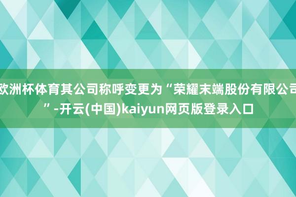 欧洲杯体育其公司称呼变更为“荣耀末端股份有限公司”-开云(中国)kaiyun网页版登录入口