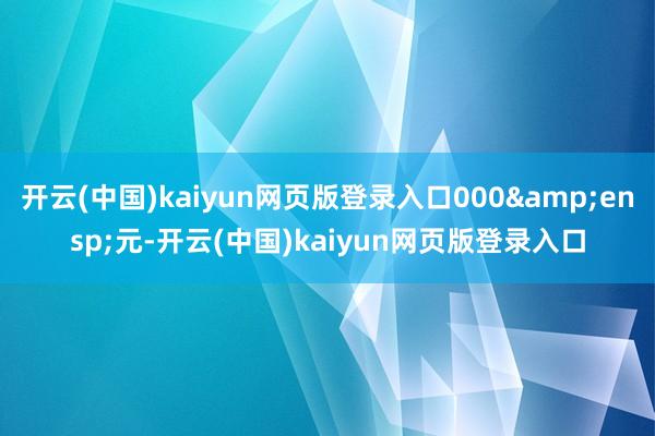 开云(中国)kaiyun网页版登录入口000&ensp;元-开云(中国)kaiyun网页版登录入口