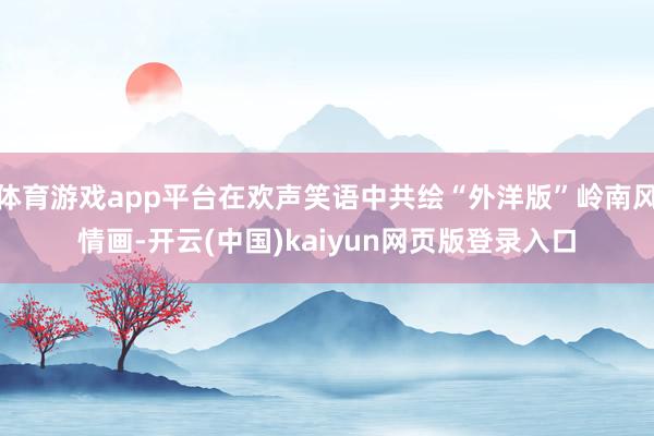 体育游戏app平台在欢声笑语中共绘“外洋版”岭南风情画-开云(中国)kaiyun网页版登录入口