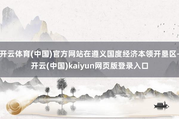 开云体育(中国)官方网站在遵义国度经济本领开垦区-开云(中国)kaiyun网页版登录入口