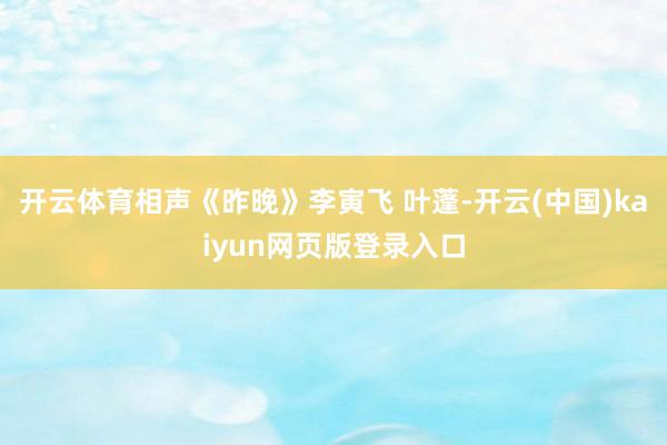 开云体育相声《昨晚》李寅飞 叶蓬-开云(中国)kaiyun网页版登录入口