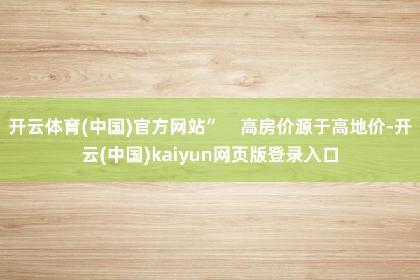 开云体育(中国)官方网站”    高房价源于高地价-开云(中国)kaiyun网页版登录入口
