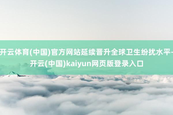 开云体育(中国)官方网站延续晋升全球卫生纷扰水平-开云(中国)kaiyun网页版登录入口