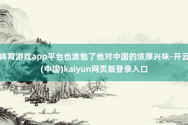 体育游戏app平台也激勉了他对中国的浓厚兴味-开云(中国)kaiyun网页版登录入口