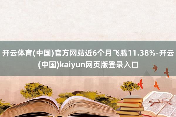 开云体育(中国)官方网站近6个月飞腾11.38%-开云(中国)kaiyun网页版登录入口