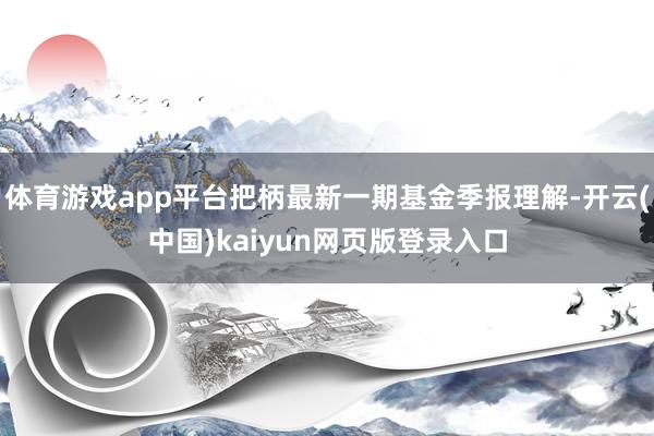 体育游戏app平台把柄最新一期基金季报理解-开云(中国)kaiyun网页版登录入口