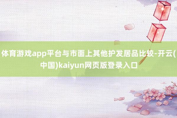 体育游戏app平台与市面上其他护发居品比较-开云(中国)kaiyun网页版登录入口