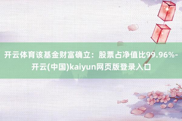 开云体育该基金财富确立：股票占净值比99.96%-开云(中国)kaiyun网页版登录入口