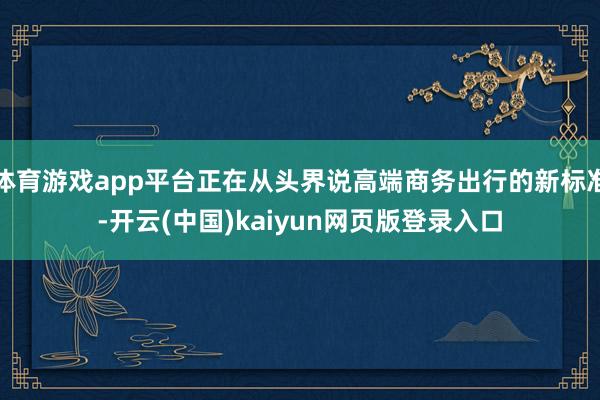 体育游戏app平台正在从头界说高端商务出行的新标准-开云(中国)kaiyun网页版登录入口