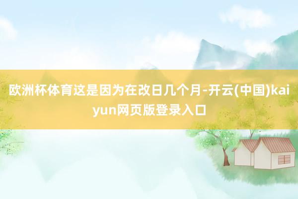 欧洲杯体育这是因为在改日几个月-开云(中国)kaiyun网页版登录入口
