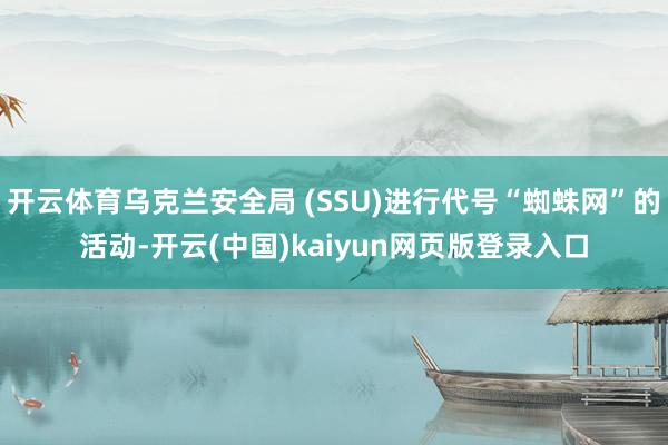 开云体育乌克兰安全局 (SSU)进行代号“蜘蛛网”的活动-开云(中国)kaiyun网页版登录入口