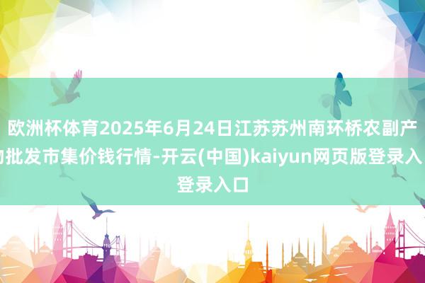 欧洲杯体育2025年6月24日江苏苏州南环桥农副产物批发市集价钱行情-开云(中国)kaiyun网页版登录入口
