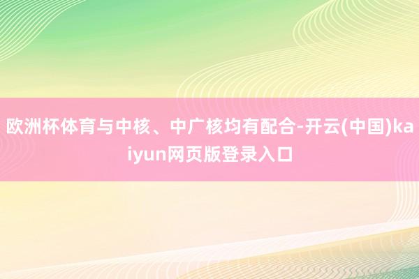 欧洲杯体育与中核、中广核均有配合-开云(中国)kaiyun网页版登录入口