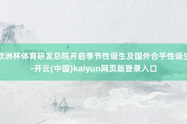 欧洲杯体育研发总院开启季节性诞生及国外合乎性诞生-开云(中国)kaiyun网页版登录入口
