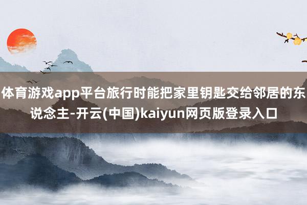 体育游戏app平台旅行时能把家里钥匙交给邻居的东说念主-开云(中国)kaiyun网页版登录入口