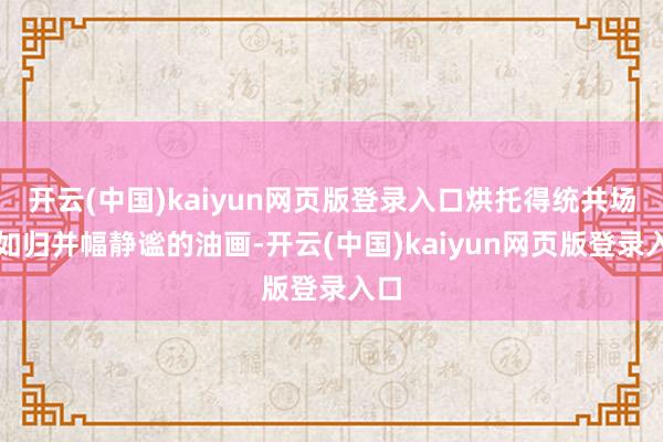 开云(中国)kaiyun网页版登录入口烘托得统共场景如归并幅静谧的油画-开云(中国)kaiyun网页版登录入口