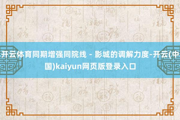 开云体育同期增强同院线－影城的调解力度-开云(中国)kaiyun网页版登录入口