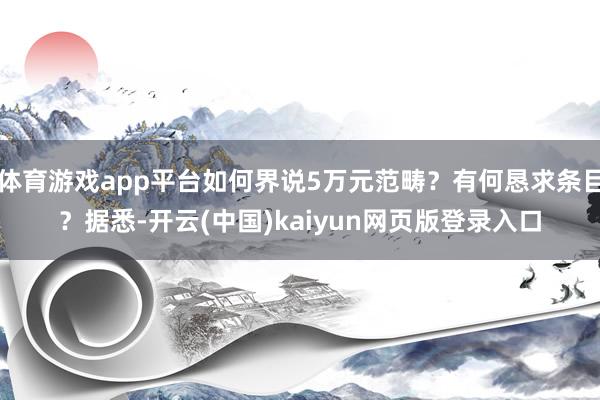 体育游戏app平台如何界说5万元范畴？有何恳求条目？据悉-开云(中国)kaiyun网页版登录入口