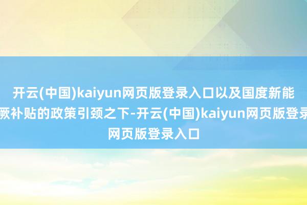 开云(中国)kaiyun网页版登录入口以及国度新能源猖厥补贴的政策引颈之下-开云(中国)kaiyun网页版登录入口