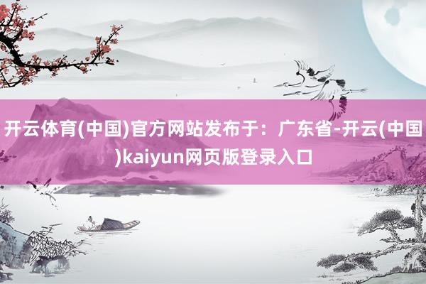 开云体育(中国)官方网站发布于：广东省-开云(中国)kaiyun网页版登录入口