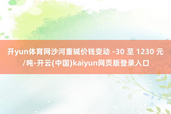 开yun体育网沙河重碱价钱变动 -30 至 1230 元/吨-开云(中国)kaiyun网页版登录入口