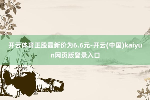 开云体育正股最新价为6.6元-开云(中国)kaiyun网页版登录入口